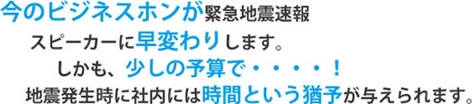 今のビジネスホンが緊急地震速報スピーカーに早変わりします。しかも、少しの予算で…！地震発生時に社内には時間という猶予が与えられます。